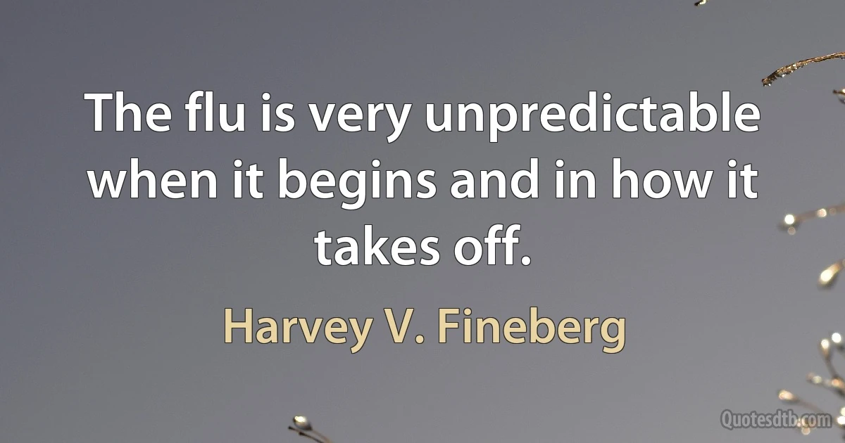 The flu is very unpredictable when it begins and in how it takes off. (Harvey V. Fineberg)