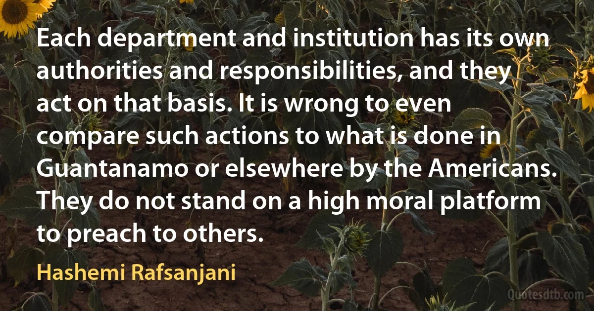 Each department and institution has its own authorities and responsibilities, and they act on that basis. It is wrong to even compare such actions to what is done in Guantanamo or elsewhere by the Americans. They do not stand on a high moral platform to preach to others. (Hashemi Rafsanjani)