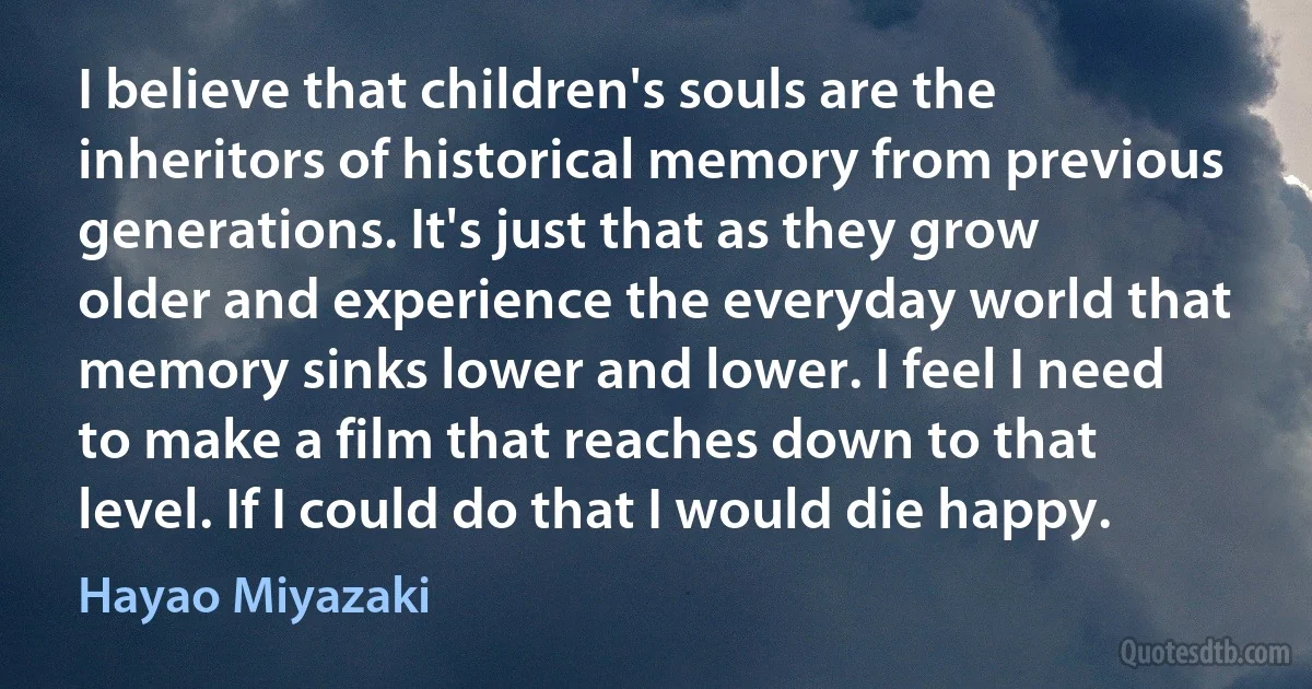 I believe that children's souls are the inheritors of historical memory from previous generations. It's just that as they grow older and experience the everyday world that memory sinks lower and lower. I feel I need to make a film that reaches down to that level. If I could do that I would die happy. (Hayao Miyazaki)