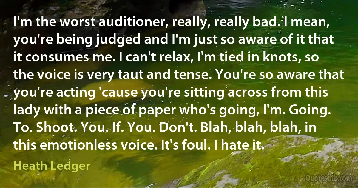 I'm the worst auditioner, really, really bad. I mean, you're being judged and I'm just so aware of it that it consumes me. I can't relax, I'm tied in knots, so the voice is very taut and tense. You're so aware that you're acting 'cause you're sitting across from this lady with a piece of paper who's going, I'm. Going. To. Shoot. You. If. You. Don't. Blah, blah, blah, in this emotionless voice. It's foul. I hate it. (Heath Ledger)