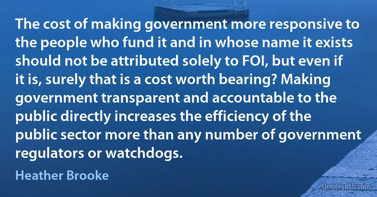 The cost of making government more responsive to the people who fund it and in whose name it exists should not be attributed solely to FOI, but even if it is, surely that is a cost worth bearing? Making government transparent and accountable to the public directly increases the efficiency of the public sector more than any number of government regulators or watchdogs. (Heather Brooke)