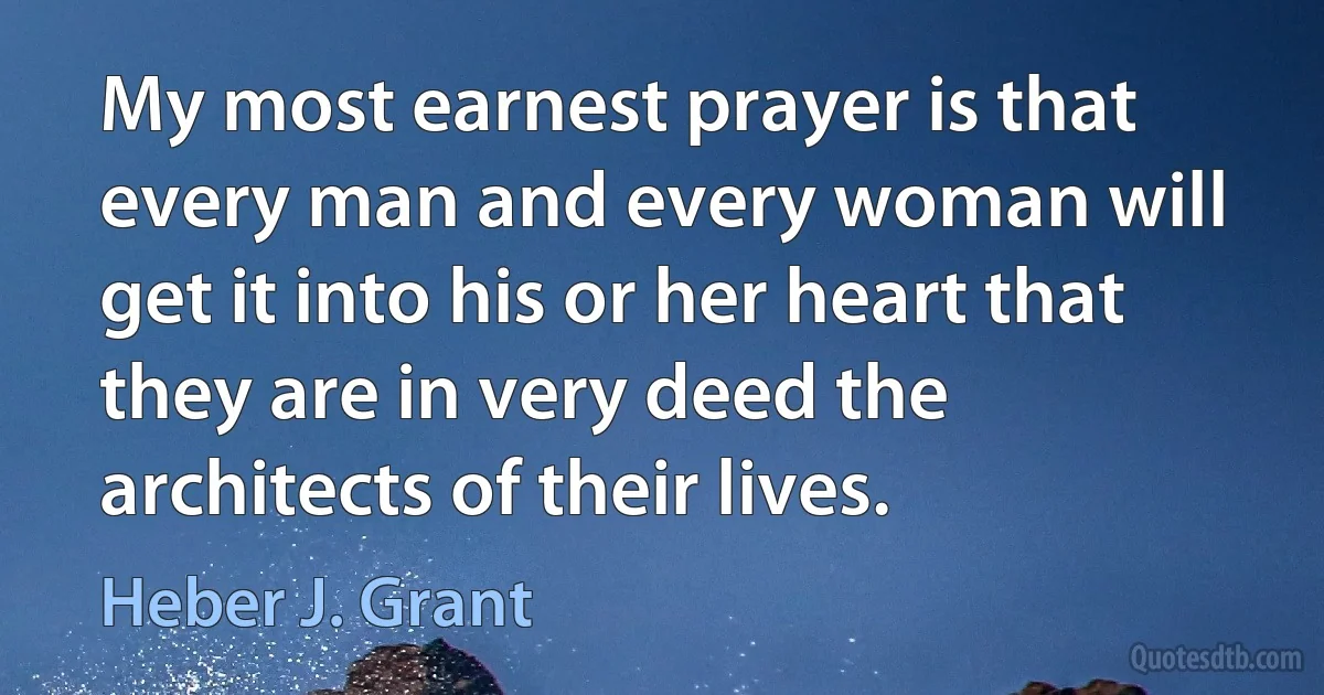 My most earnest prayer is that every man and every woman will get it into his or her heart that they are in very deed the architects of their lives. (Heber J. Grant)