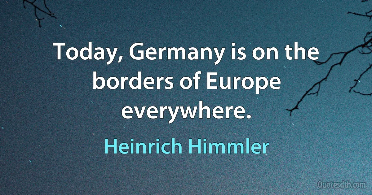 Today, Germany is on the borders of Europe everywhere. (Heinrich Himmler)