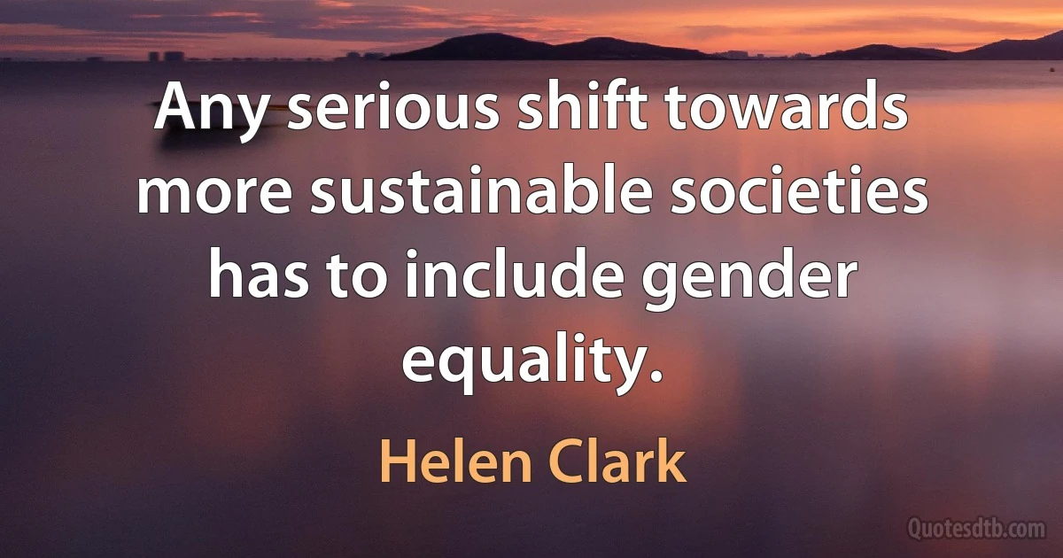 Any serious shift towards more sustainable societies has to include gender equality. (Helen Clark)