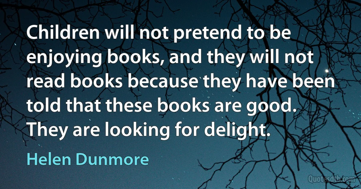 Children will not pretend to be enjoying books, and they will not read books because they have been told that these books are good. They are looking for delight. (Helen Dunmore)