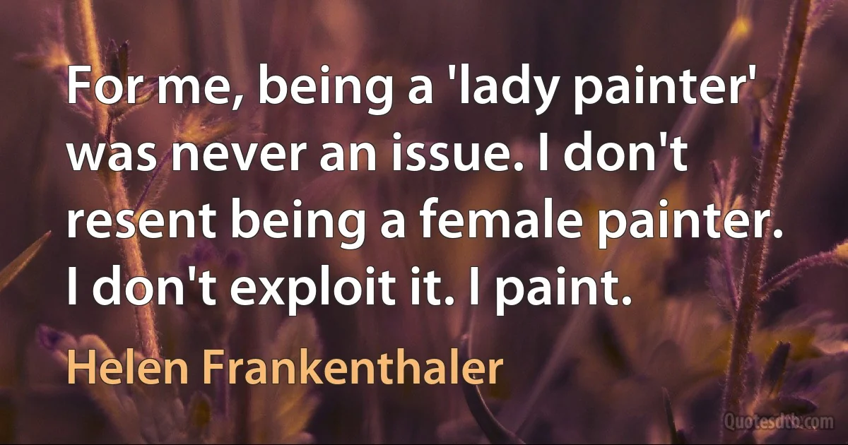 For me, being a 'lady painter' was never an issue. I don't resent being a female painter. I don't exploit it. I paint. (Helen Frankenthaler)