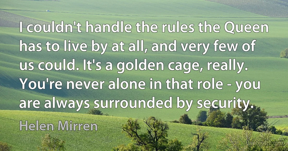 I couldn't handle the rules the Queen has to live by at all, and very few of us could. It's a golden cage, really. You're never alone in that role - you are always surrounded by security. (Helen Mirren)