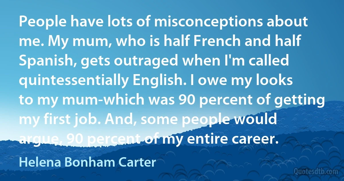 People have lots of misconceptions about me. My mum, who is half French and half Spanish, gets outraged when I'm called quintessentially English. I owe my looks to my mum-which was 90 percent of getting my first job. And, some people would argue, 90 percent of my entire career. (Helena Bonham Carter)