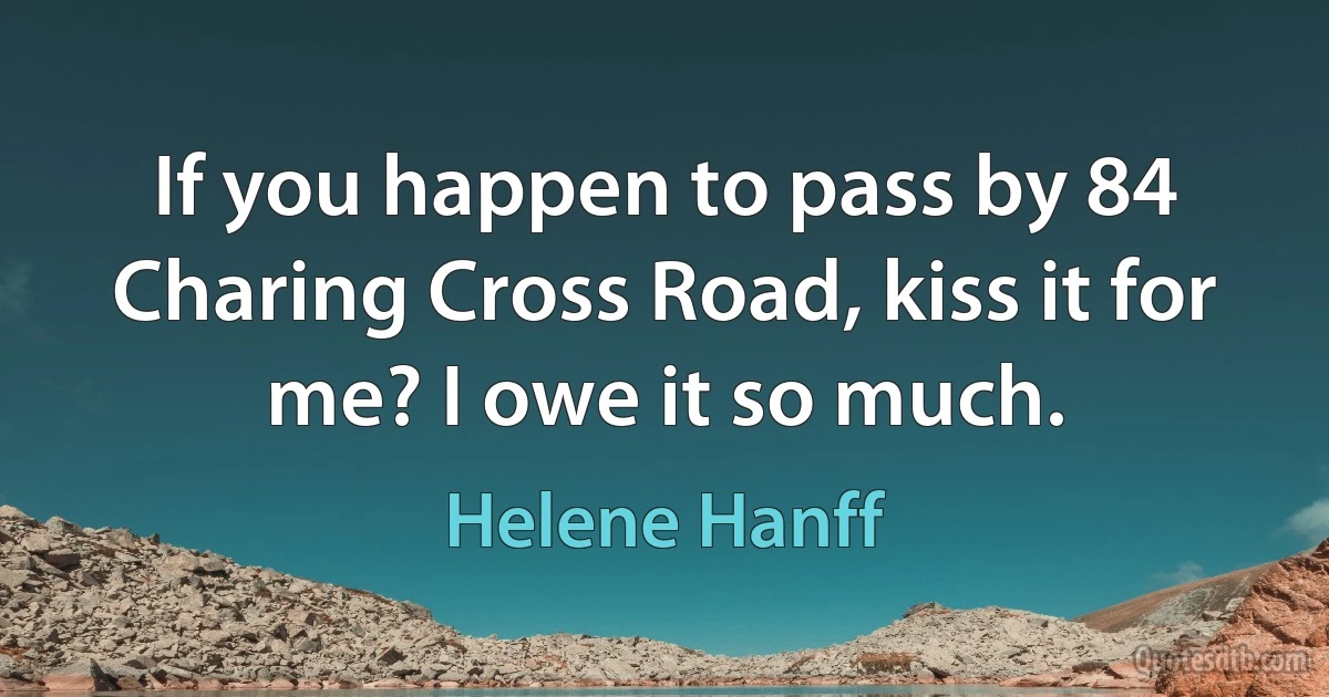 If you happen to pass by 84 Charing Cross Road, kiss it for me? I owe it so much. (Helene Hanff)