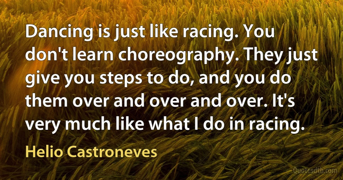 Dancing is just like racing. You don't learn choreography. They just give you steps to do, and you do them over and over and over. It's very much like what I do in racing. (Helio Castroneves)