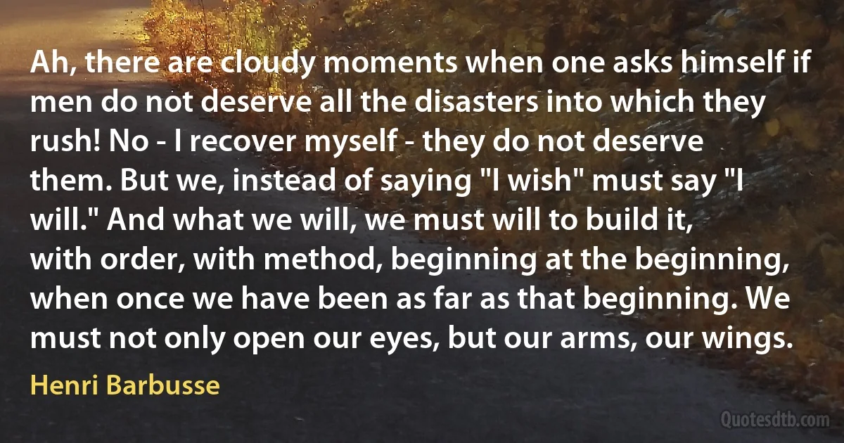 Ah, there are cloudy moments when one asks himself if men do not deserve all the disasters into which they rush! No - I recover myself - they do not deserve them. But we, instead of saying "I wish" must say "I will." And what we will, we must will to build it, with order, with method, beginning at the beginning, when once we have been as far as that beginning. We must not only open our eyes, but our arms, our wings. (Henri Barbusse)