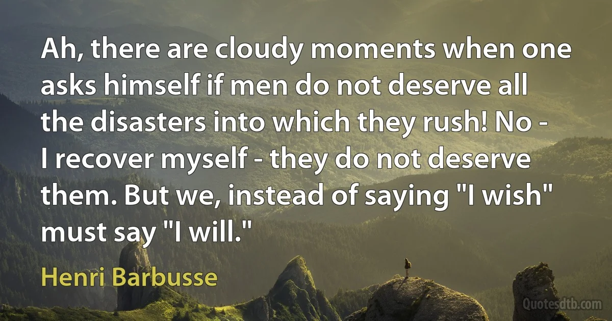 Ah, there are cloudy moments when one asks himself if men do not deserve all the disasters into which they rush! No - I recover myself - they do not deserve them. But we, instead of saying "I wish" must say "I will." (Henri Barbusse)