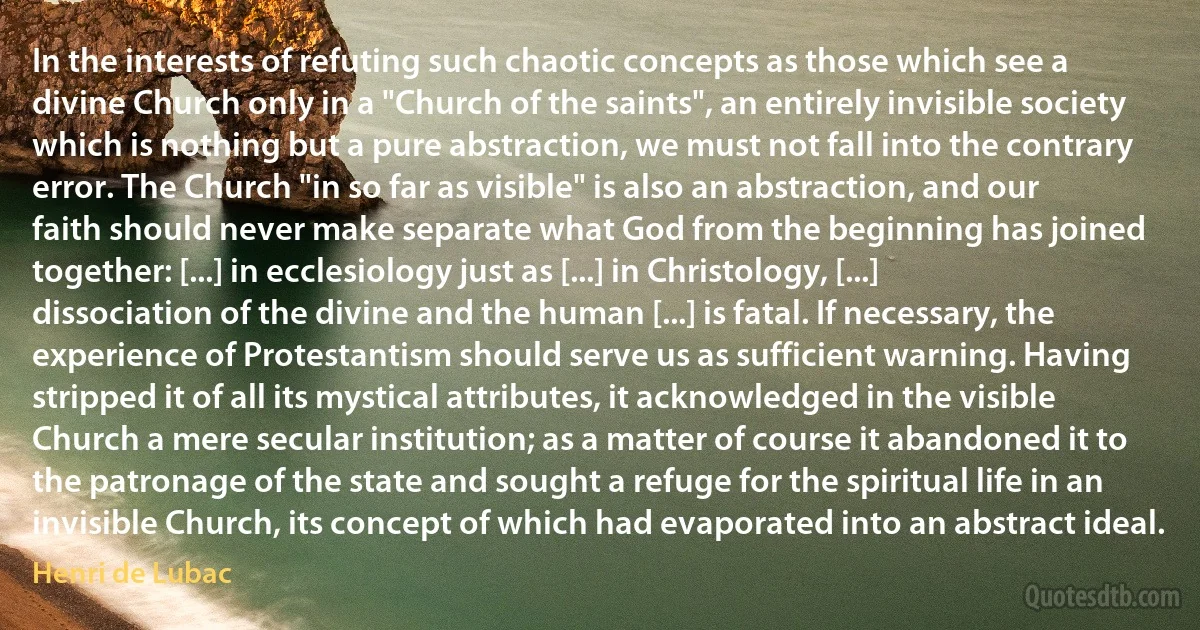 In the interests of refuting such chaotic concepts as those which see a divine Church only in a "Church of the saints", an entirely invisible society which is nothing but a pure abstraction, we must not fall into the contrary error. The Church "in so far as visible" is also an abstraction, and our faith should never make separate what God from the beginning has joined together: [...] in ecclesiology just as [...] in Christology, [...] dissociation of the divine and the human [...] is fatal. If necessary, the experience of Protestantism should serve us as sufficient warning. Having stripped it of all its mystical attributes, it acknowledged in the visible Church a mere secular institution; as a matter of course it abandoned it to the patronage of the state and sought a refuge for the spiritual life in an invisible Church, its concept of which had evaporated into an abstract ideal. (Henri de Lubac)