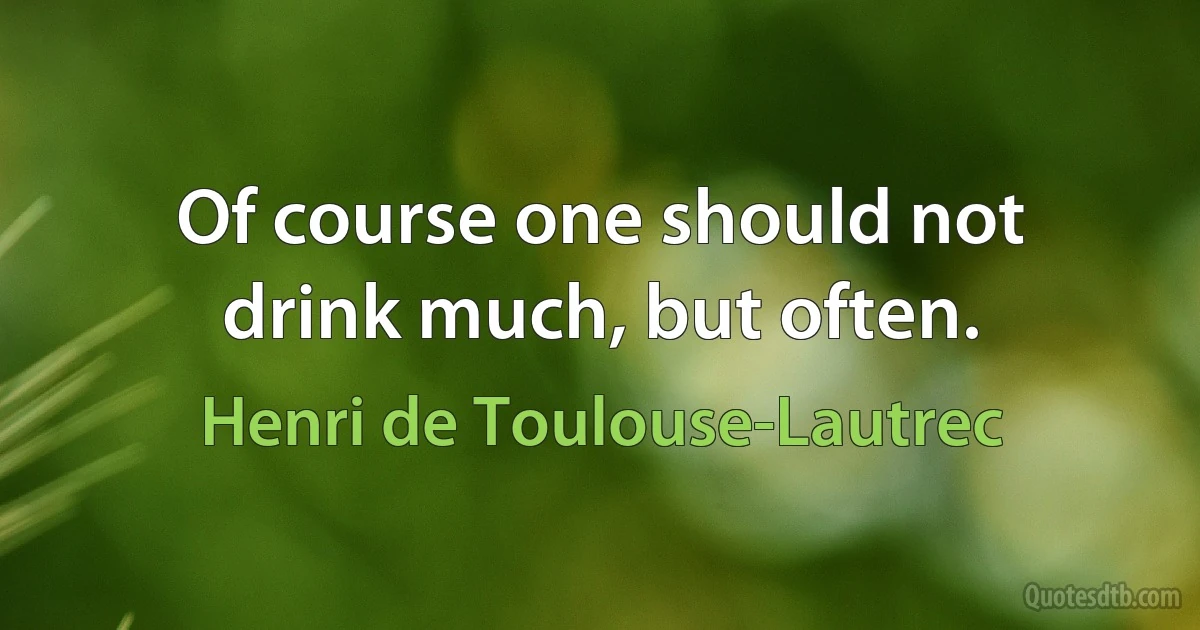 Of course one should not drink much, but often. (Henri de Toulouse-Lautrec)