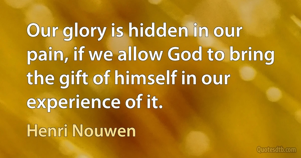 Our glory is hidden in our pain, if we allow God to bring the gift of himself in our experience of it. (Henri Nouwen)