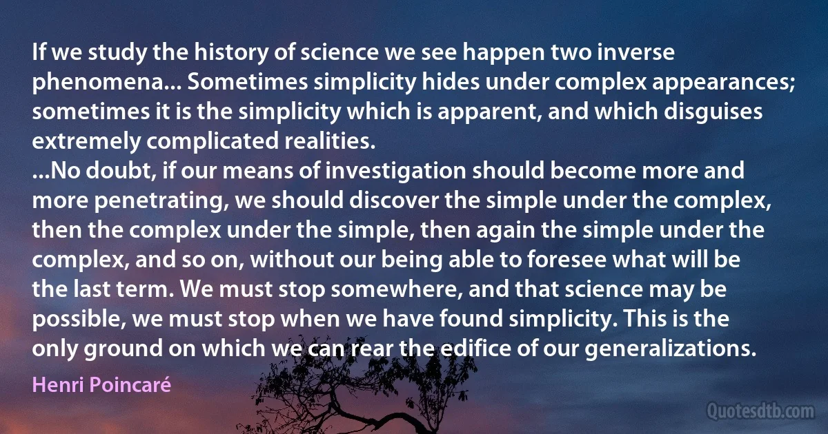 If we study the history of science we see happen two inverse phenomena... Sometimes simplicity hides under complex appearances; sometimes it is the simplicity which is apparent, and which disguises extremely complicated realities.
...No doubt, if our means of investigation should become more and more penetrating, we should discover the simple under the complex, then the complex under the simple, then again the simple under the complex, and so on, without our being able to foresee what will be the last term. We must stop somewhere, and that science may be possible, we must stop when we have found simplicity. This is the only ground on which we can rear the edifice of our generalizations. (Henri Poincaré)