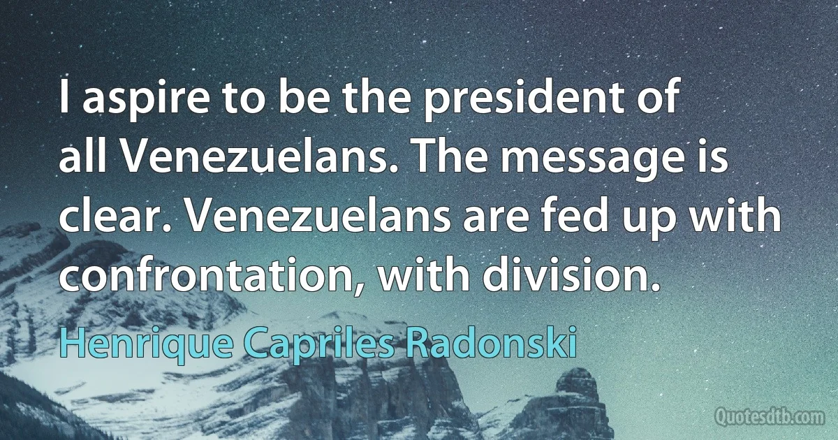 I aspire to be the president of all Venezuelans. The message is clear. Venezuelans are fed up with confrontation, with division. (Henrique Capriles Radonski)