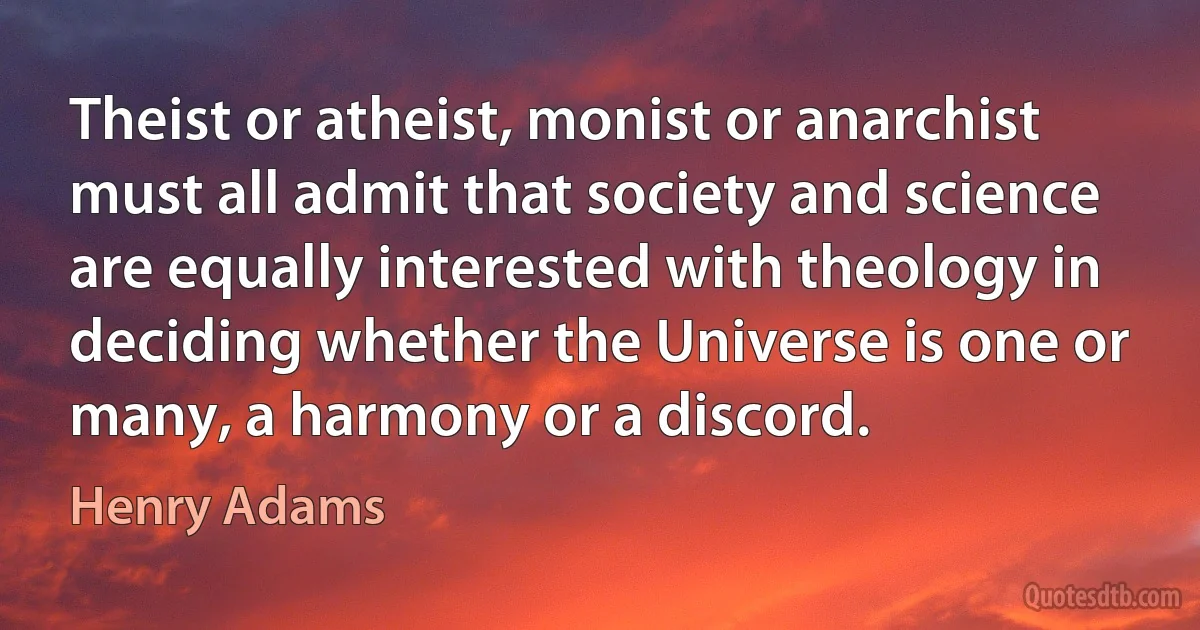 Theist or atheist, monist or anarchist must all admit that society and science are equally interested with theology in deciding whether the Universe is one or many, a harmony or a discord. (Henry Adams)