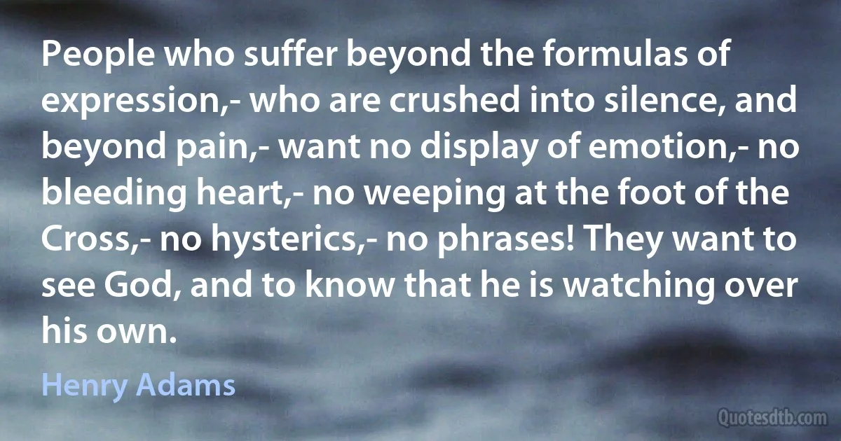 People who suffer beyond the formulas of expression,- who are crushed into silence, and beyond pain,- want no display of emotion,- no bleeding heart,- no weeping at the foot of the Cross,- no hysterics,- no phrases! They want to see God, and to know that he is watching over his own. (Henry Adams)