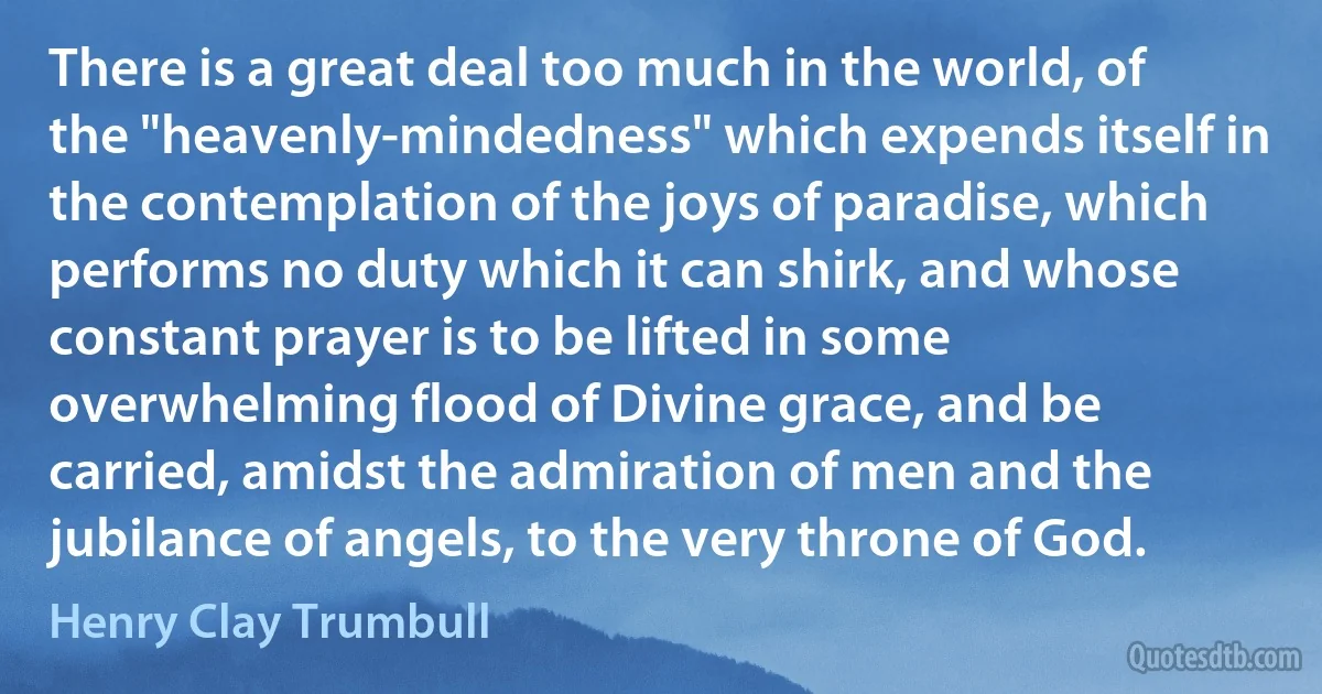 There is a great deal too much in the world, of the "heavenly-mindedness" which expends itself in the contemplation of the joys of paradise, which performs no duty which it can shirk, and whose constant prayer is to be lifted in some overwhelming flood of Divine grace, and be carried, amidst the admiration of men and the jubilance of angels, to the very throne of God. (Henry Clay Trumbull)