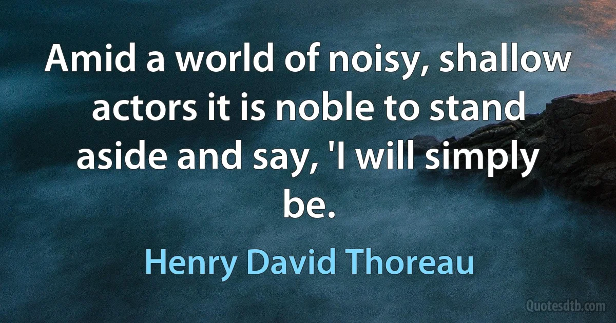 Amid a world of noisy, shallow actors it is noble to stand aside and say, 'I will simply be. (Henry David Thoreau)