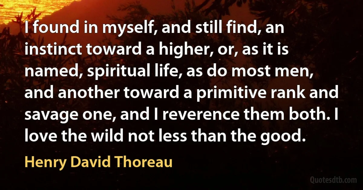 I found in myself, and still find, an instinct toward a higher, or, as it is named, spiritual life, as do most men, and another toward a primitive rank and savage one, and I reverence them both. I love the wild not less than the good. (Henry David Thoreau)