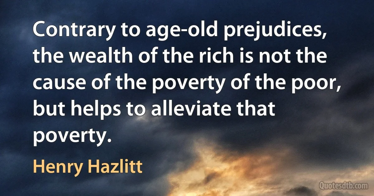 Contrary to age-old prejudices, the wealth of the rich is not the cause of the poverty of the poor, but helps to alleviate that poverty. (Henry Hazlitt)