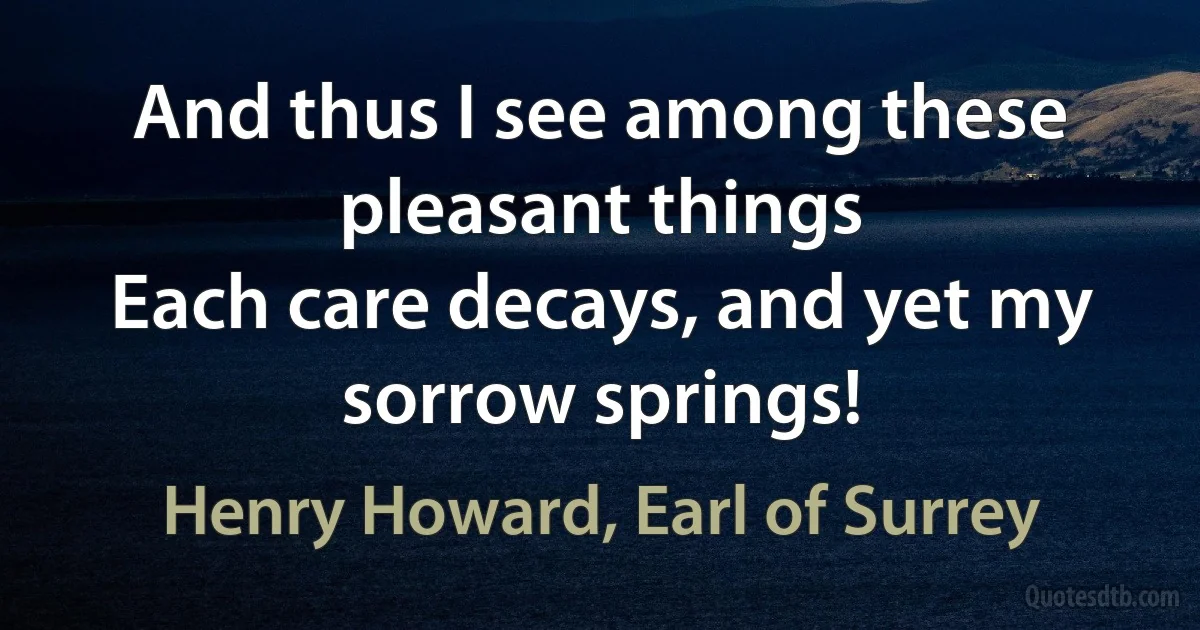 And thus I see among these pleasant things
Each care decays, and yet my sorrow springs! (Henry Howard, Earl of Surrey)