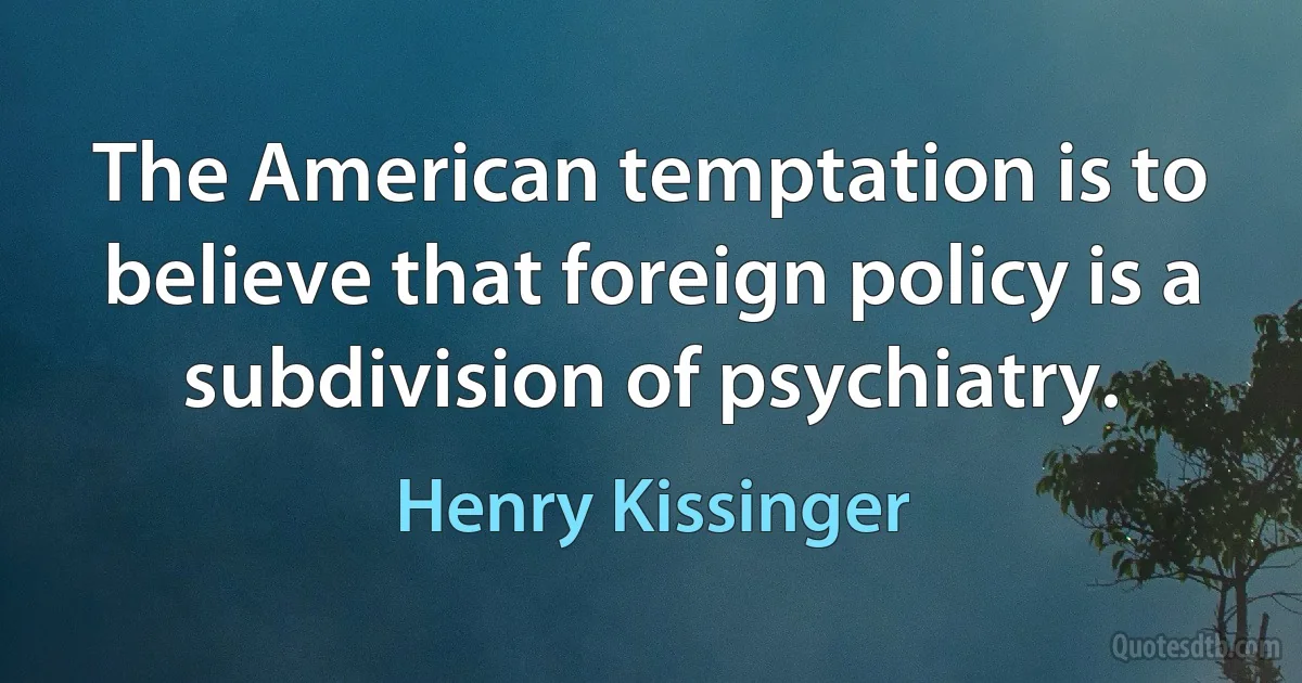 The American temptation is to believe that foreign policy is a subdivision of psychiatry. (Henry Kissinger)