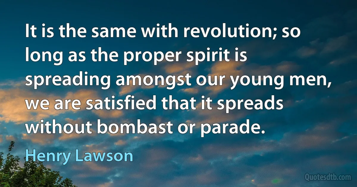 It is the same with revolution; so long as the proper spirit is spreading amongst our young men, we are satisfied that it spreads without bombast or parade. (Henry Lawson)