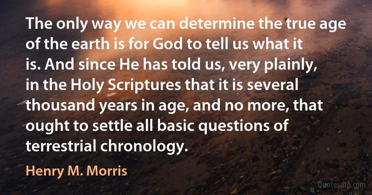 The only way we can determine the true age of the earth is for God to tell us what it is. And since He has told us, very plainly, in the Holy Scriptures that it is several thousand years in age, and no more, that ought to settle all basic questions of terrestrial chronology. (Henry M. Morris)