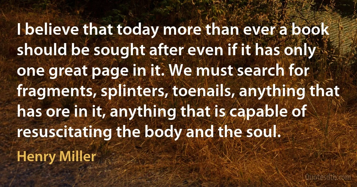 I believe that today more than ever a book should be sought after even if it has only one great page in it. We must search for fragments, splinters, toenails, anything that has ore in it, anything that is capable of resuscitating the body and the soul. (Henry Miller)