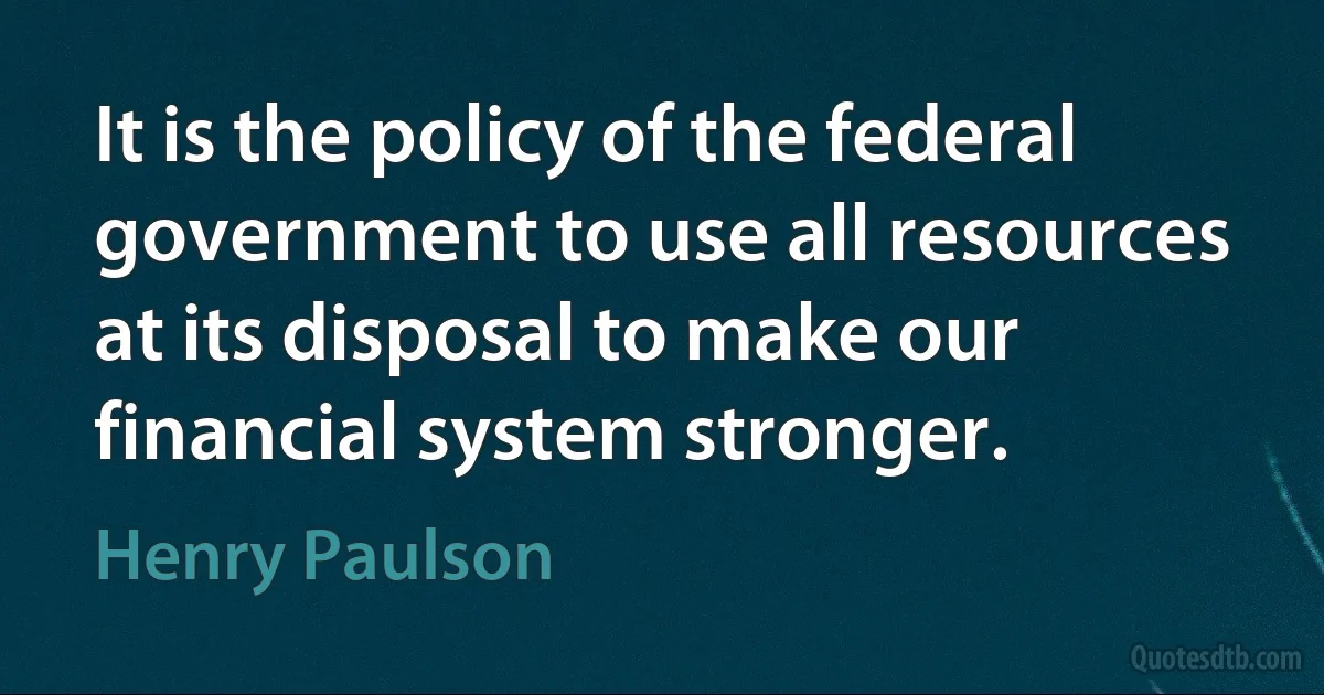 It is the policy of the federal government to use all resources at its disposal to make our financial system stronger. (Henry Paulson)