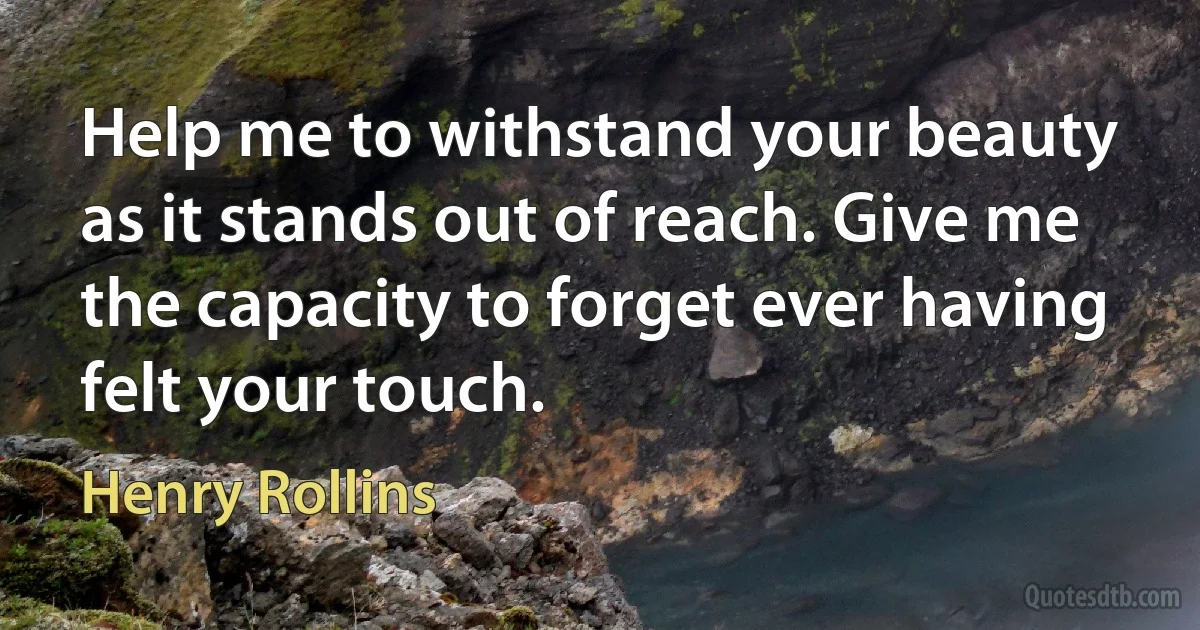 Help me to withstand your beauty as it stands out of reach. Give me the capacity to forget ever having felt your touch. (Henry Rollins)