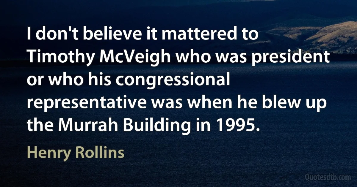 I don't believe it mattered to Timothy McVeigh who was president or who his congressional representative was when he blew up the Murrah Building in 1995. (Henry Rollins)