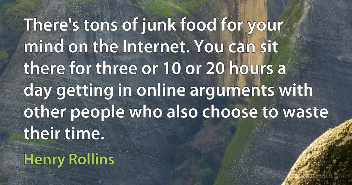 There's tons of junk food for your mind on the Internet. You can sit there for three or 10 or 20 hours a day getting in online arguments with other people who also choose to waste their time. (Henry Rollins)