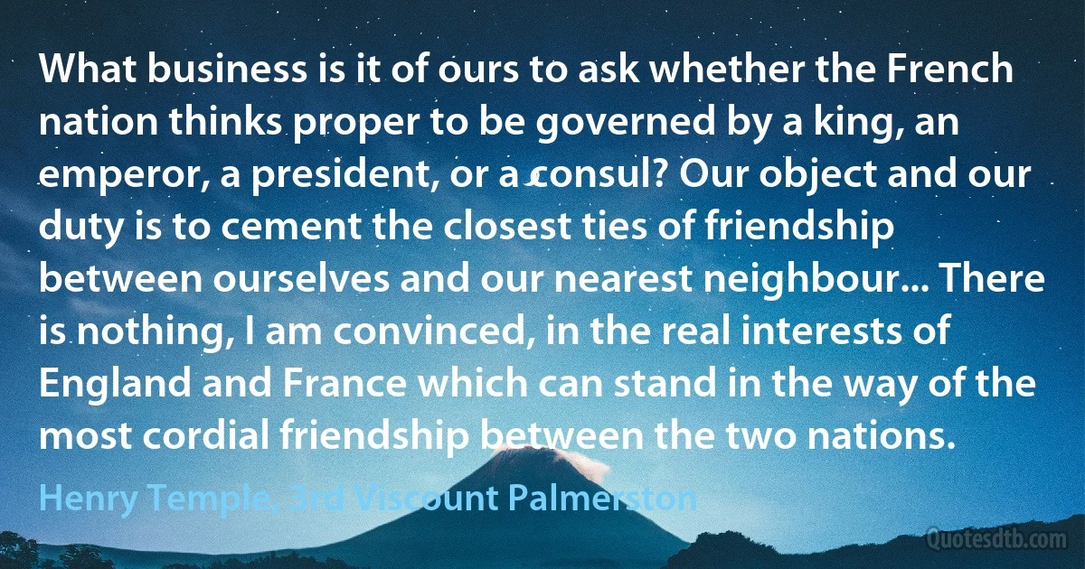 What business is it of ours to ask whether the French nation thinks proper to be governed by a king, an emperor, a president, or a consul? Our object and our duty is to cement the closest ties of friendship between ourselves and our nearest neighbour... There is nothing, I am convinced, in the real interests of England and France which can stand in the way of the most cordial friendship between the two nations. (Henry Temple, 3rd Viscount Palmerston)