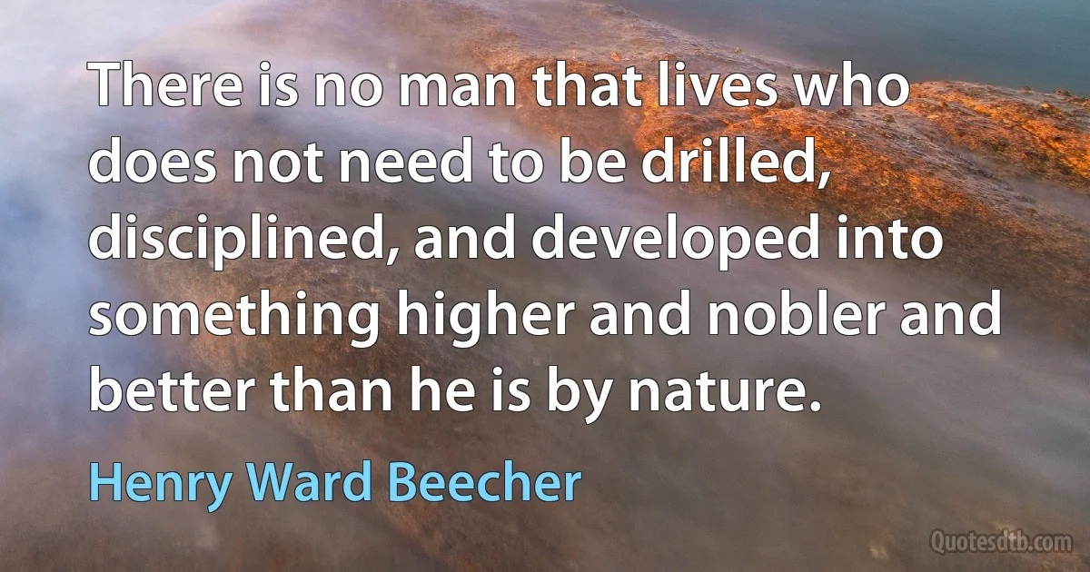 There is no man that lives who does not need to be drilled, disciplined, and developed into something higher and nobler and better than he is by nature. (Henry Ward Beecher)