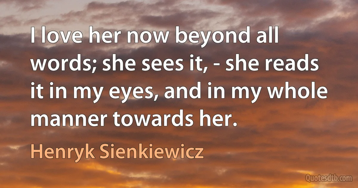 I love her now beyond all words; she sees it, - she reads it in my eyes, and in my whole manner towards her. (Henryk Sienkiewicz)