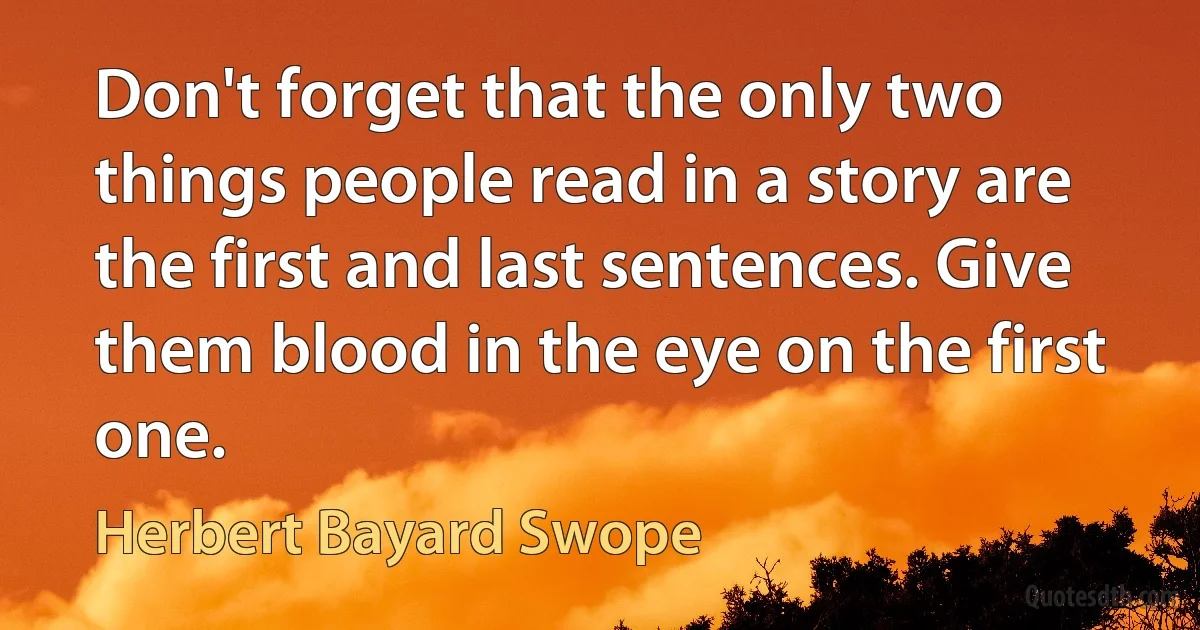 Don't forget that the only two things people read in a story are the first and last sentences. Give them blood in the eye on the first one. (Herbert Bayard Swope)