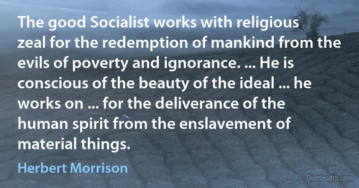 The good Socialist works with religious zeal for the redemption of mankind from the evils of poverty and ignorance. ... He is conscious of the beauty of the ideal ... he works on ... for the deliverance of the human spirit from the enslavement of material things. (Herbert Morrison)