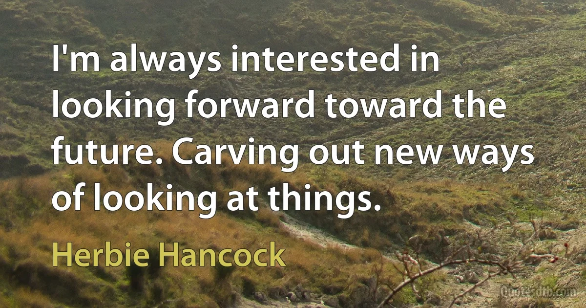 I'm always interested in looking forward toward the future. Carving out new ways of looking at things. (Herbie Hancock)