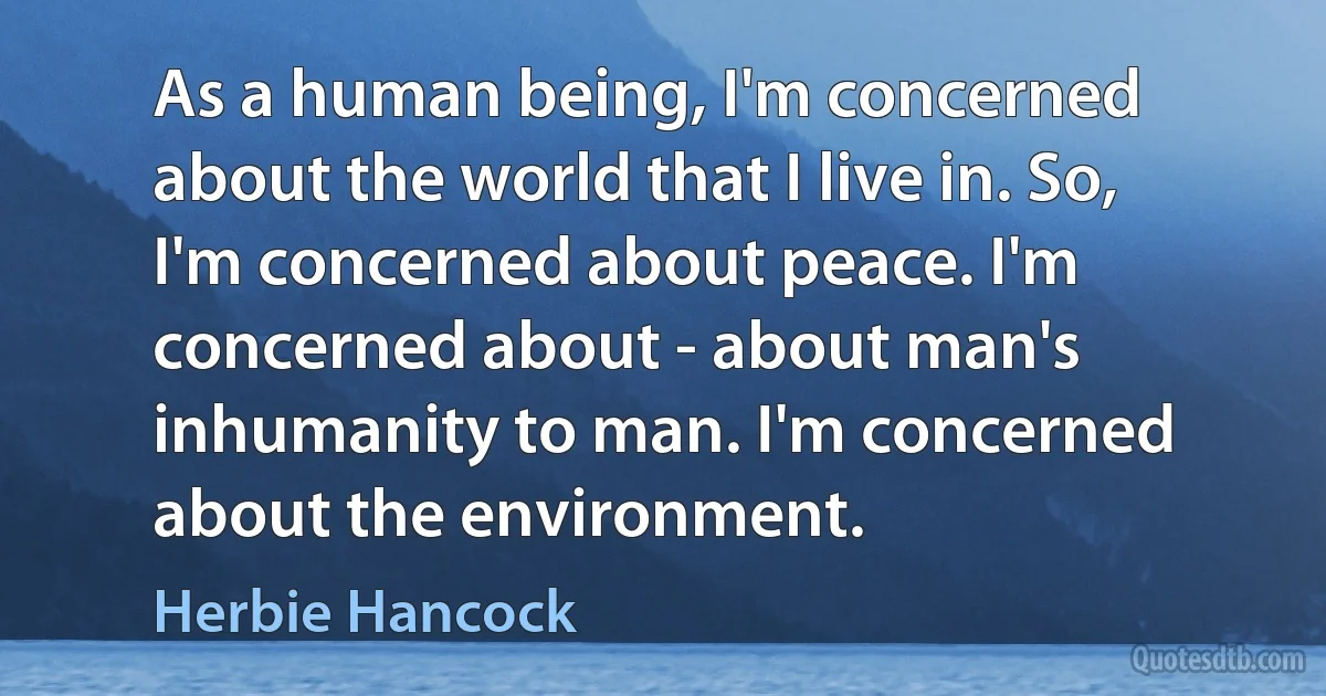 As a human being, I'm concerned about the world that I live in. So, I'm concerned about peace. I'm concerned about - about man's inhumanity to man. I'm concerned about the environment. (Herbie Hancock)