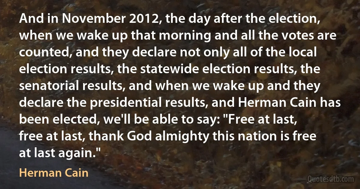 And in November 2012, the day after the election, when we wake up that morning and all the votes are counted, and they declare not only all of the local election results, the statewide election results, the senatorial results, and when we wake up and they declare the presidential results, and Herman Cain has been elected, we'll be able to say: "Free at last, free at last, thank God almighty this nation is free at last again." (Herman Cain)