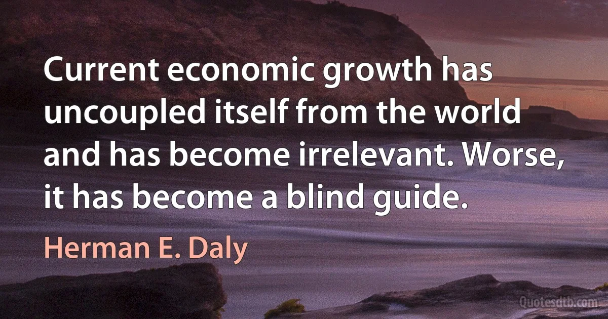 Current economic growth has uncoupled itself from the world and has become irrelevant. Worse, it has become a blind guide. (Herman E. Daly)