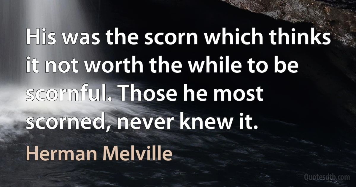 His was the scorn which thinks it not worth the while to be scornful. Those he most scorned, never knew it. (Herman Melville)