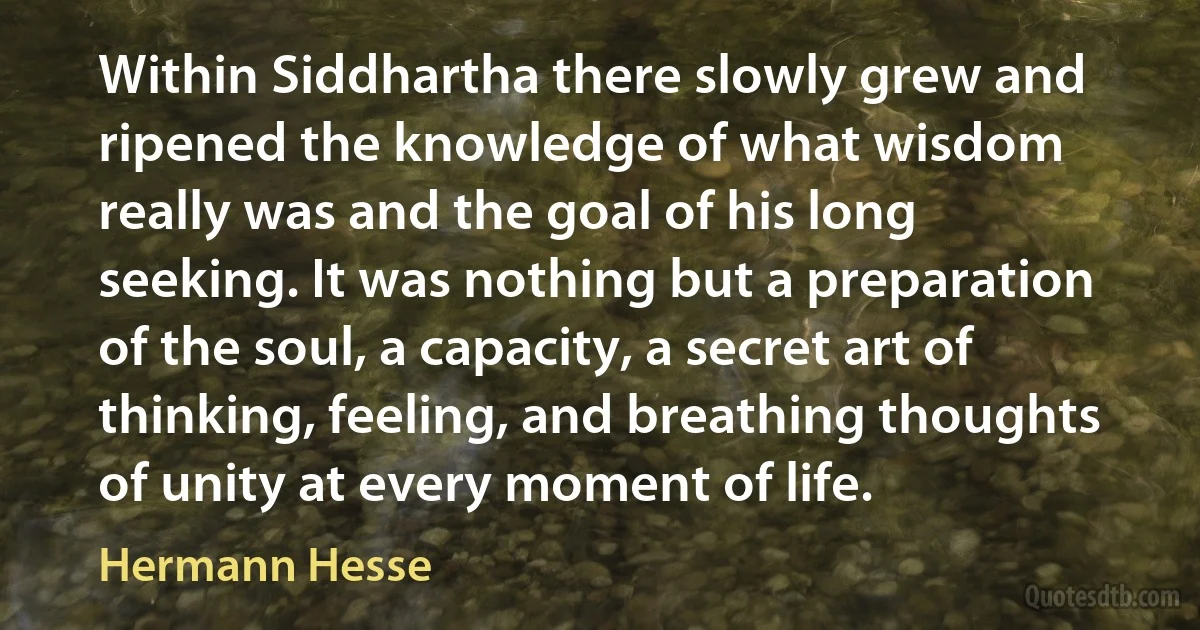 Within Siddhartha there slowly grew and ripened the knowledge of what wisdom really was and the goal of his long seeking. It was nothing but a preparation of the soul, a capacity, a secret art of thinking, feeling, and breathing thoughts of unity at every moment of life. (Hermann Hesse)