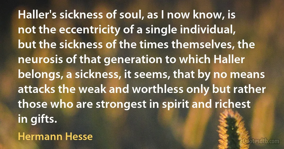 Haller's sickness of soul, as I now know, is not the eccentricity of a single individual, but the sickness of the times themselves, the neurosis of that generation to which Haller belongs, a sickness, it seems, that by no means attacks the weak and worthless only but rather those who are strongest in spirit and richest in gifts. (Hermann Hesse)