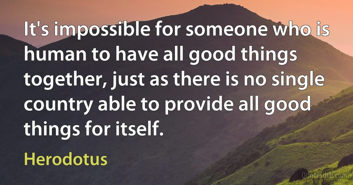 It's impossible for someone who is human to have all good things together, just as there is no single country able to provide all good things for itself. (Herodotus)