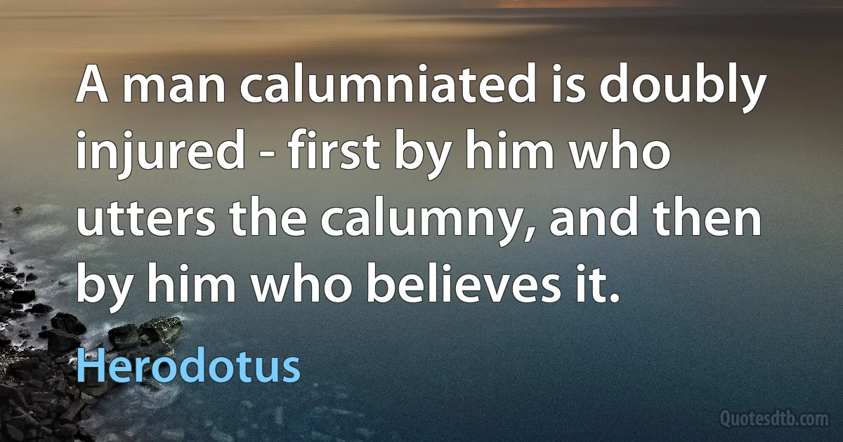 A man calumniated is doubly injured - first by him who utters the calumny, and then by him who believes it. (Herodotus)